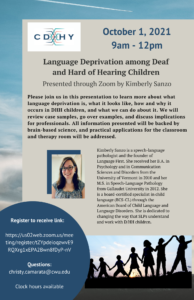 October 1, 2021, 9am - 12pm Language Deprivation among Deaf and Hard of Hearing Children Presented through Zoom by Kimberly Sanzo Please join us in this presentation to learn more about what language deprivation is, what it looks like, how and why it occurs in DHH children, and what we can do about it. We will review case samples, go over examples, and discuss implications for professionals. All information presented will be backed by brain-based science, and practical applications for the classroom and therapy room will be addressed. Kimberly Sanzo is a speech-language pathologist and the founder of Language First. She received her B.A. in Psychology and in Communication Sciences and Disorders from the University of Vermont in 2010 and her M.S. in Speech-Language Pathology from Gallaudet University in 2012. She is a board-certified specialist in child language (BCS-CL) through the American Board of Child Language and Language Disorders. She is dedicated to changing the way that SLPs understand and work with D/HH children. Register to receive link: https://us02web.zoom.us/meeting/register/tZYpdeioqzwvE9RQXrg1xEPA2Bwn8fDyP-nV Questions: christy.camarata@cwu.edu This is a CDHY event